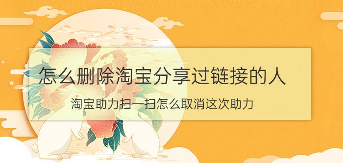 怎么删除淘宝分享过链接的人 淘宝助力扫一扫怎么取消这次助力？